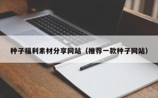 诸城种子福利素材分享网站（推荐一款种子网站）