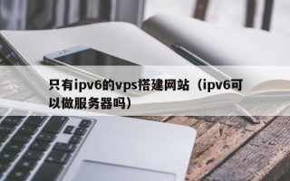 诸城只有ipv6的vps搭建网站（ipv6可以做服务器吗）